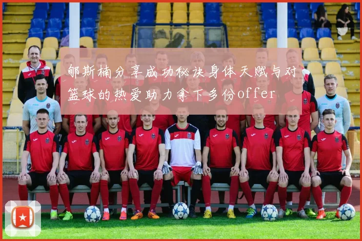 郇斯楠分享成功秘诀身体天赋与对篮球的热爱助力拿下多份offer