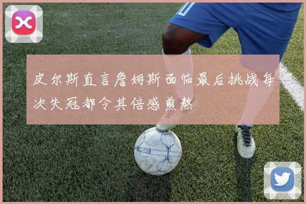 皮尔斯直言詹姆斯面临最后挑战每次失冠都令其倍感煎熬