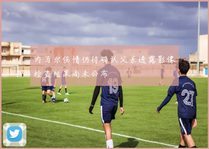 内马尔伤情仍待确认父亲透露影像检查结果尚未公布