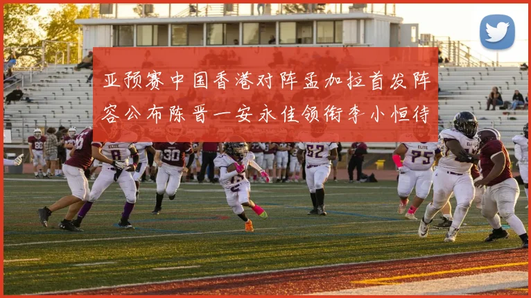 亚预赛中国香港对阵孟加拉首发阵容公布陈晋一安永佳领衔李小恒待命