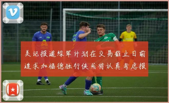 美记报道绿军计划在交易截止日前追求加福德独行侠或将认真考虑报价