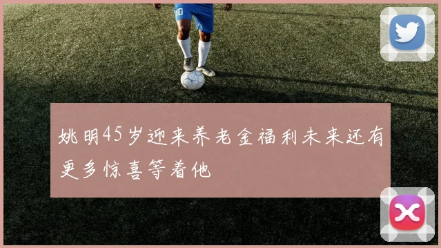 姚明45岁迎来养老金福利未来还有更多惊喜等着他