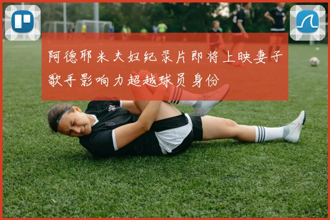 阿德耶米夫妇纪录片即将上映妻子歌手影响力超越球员身份