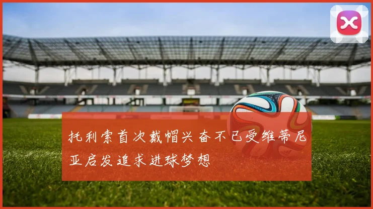 托利索首次戴帽兴奋不已受维蒂尼亚启发追求进球梦想