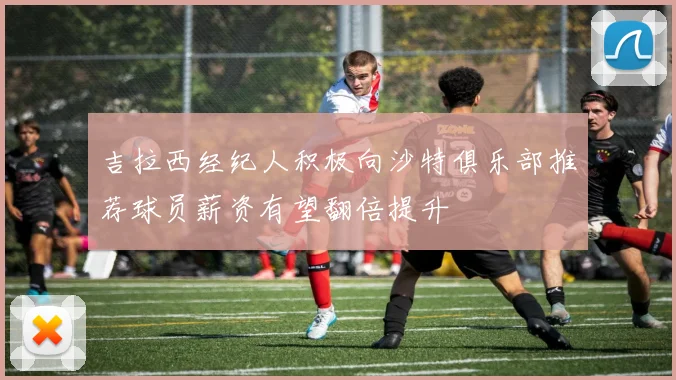 吉拉西经纪人积极向沙特俱乐部推荐球员薪资有望翻倍提升