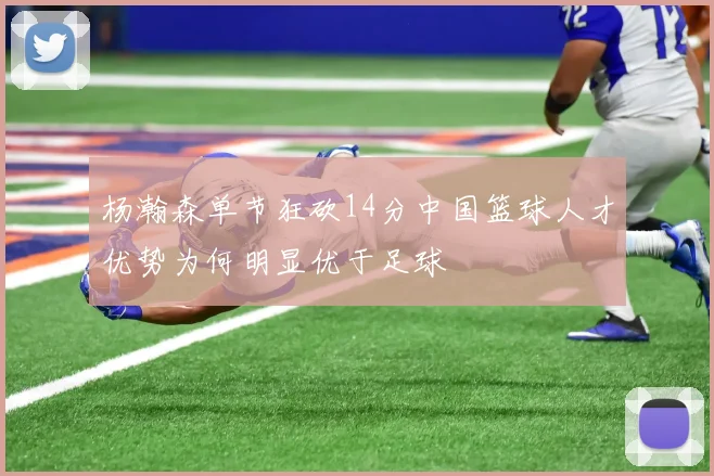 杨瀚森单节狂砍14分中国篮球人才优势为何明显优于足球