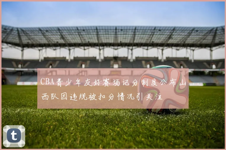 CBA青少年友好赛场记分制度公布山西队因违规被扣分情况引关注