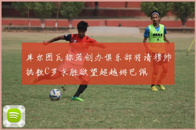 库尔图瓦称若创办俱乐部将请穆帅执教C罗求胜欲望超越姆巴佩