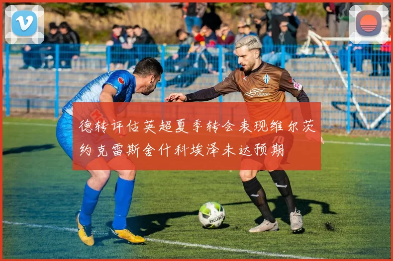 德转评估英超夏季转会表现维尔茨约克雷斯舍什科埃泽未达预期