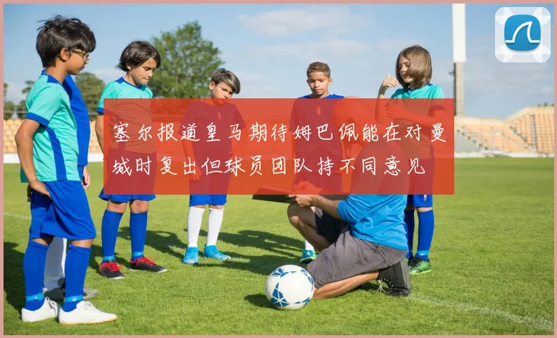 塞尔报道皇马期待姆巴佩能在对曼城时复出但球员团队持不同意见