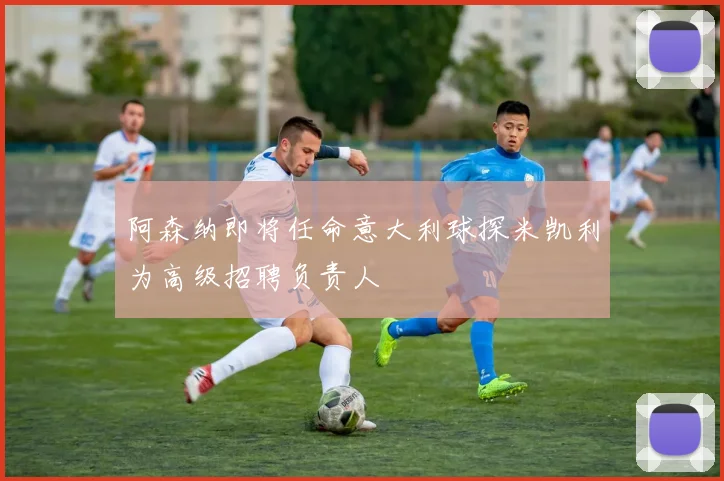 阿森纳即将任命意大利球探米凯利为高级招聘负责人