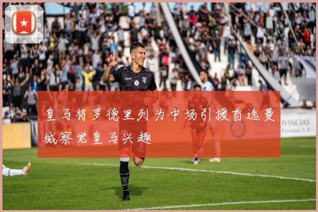 皇马将罗德里列为中场引援首选曼城察觉皇马兴趣