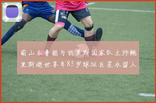 前山东鲁能与俄罗斯国家队主帅鲍里斯逝世享年85岁球坛巨星永留人间