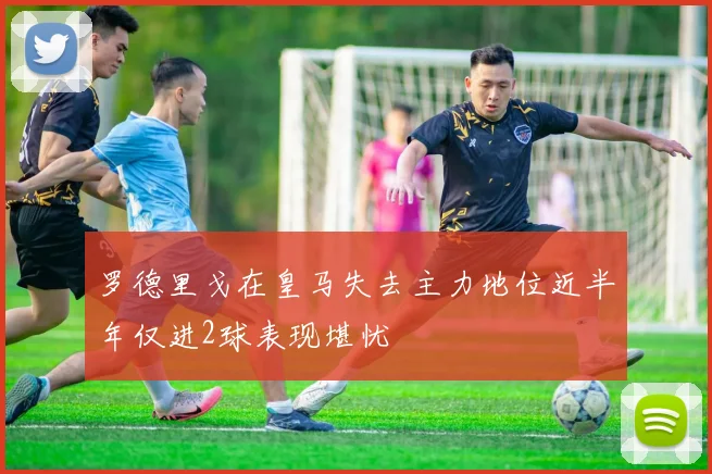 罗德里戈在皇马失去主力地位近半年仅进2球表现堪忧