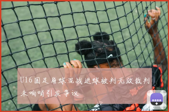 U16国足角球混战进球被判无效裁判未响哨引发争议