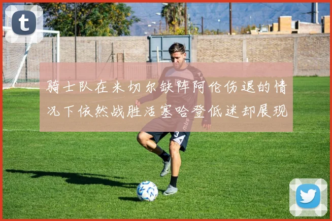 骑士队在米切尔缺阵阿伦伤退的情况下依然战胜活塞哈登低迷却展现季后赛实力