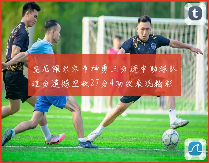 克尼佩尔末节神勇三分连中助球队追分遗憾空砍27分4助攻表现精彩