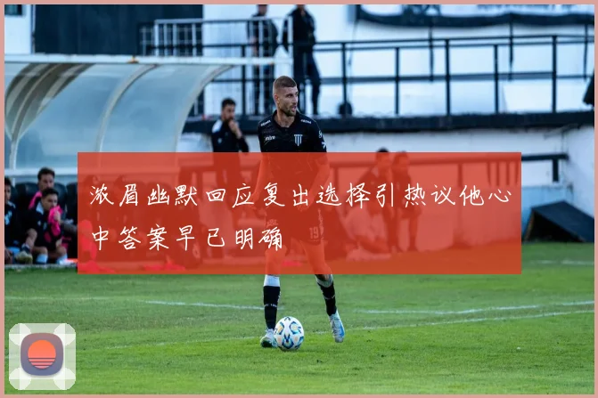 浓眉幽默回应复出选择引热议他心中答案早已明确