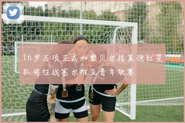16岁万项正式加盟贝尔格莱德红星队将征战塞尔维亚青年联赛