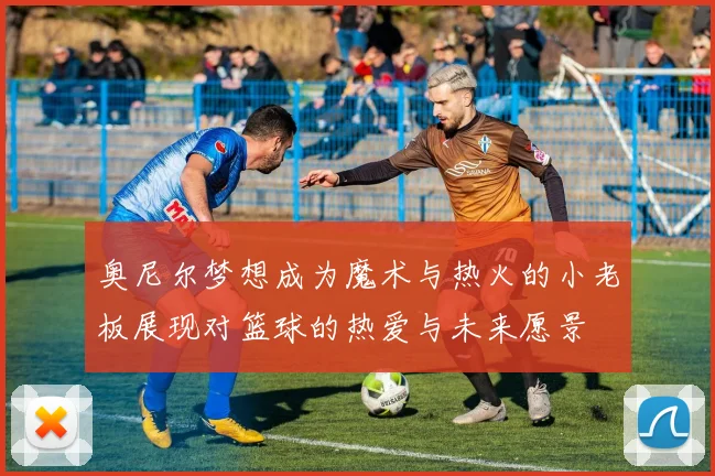 奥尼尔梦想成为魔术与热火的小老板展现对篮球的热爱与未来愿景